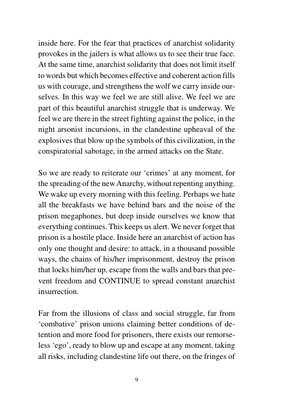 inside here. For the fear that practices of anarchist solidarity provokes in the jailers At the same time, anarchist solidarity that does not limit itself towords but which becomes effective and coherent action fills us with courage, and strengthens the wolf we carry inside our- selves. In this way we feel we are still alive. We feel we are part of this beautiful anarchist struggle that is underway. We feel we are there in the street fighting against the police, in the night arsonist incursions, in the clandestine upheaval of the explosives that blow up the symbols of this civilization, in the conspiratorial sabotage, in the armed attacks on the State.  what allows us to see their true face.  So we are ready to reiterate our ‘crimes’ at any moment, for the spreading of the new Anarchy. without repenting anything. We wake up every momning with this feeling. Perhaps we hate all the breakfasts we have behind bars and the noise of the prison megaphones, but deep inside ourselves we know that everything continues. This keeps us alert. We never forget that prison is a hostile place. Inside here an anarchist of action has only one thought and desire: to attack, in a thousand possible ways, the chains of his/her imprisonment, destroy the prison that locks him/her up. escape from the walls and bars that pre- vent freedom and CONTINUE to spread constant anarchist insurrection.  s of cl  Far from the illusi and social struggle, far from “combative’ prison unions claiming better conditions of de- tention and more food for prisoners, there ex: less “ego’, ready to blow up and escape at any moment, taking all isks, including clandestine life out there, on the fringes of  s our remorse- 